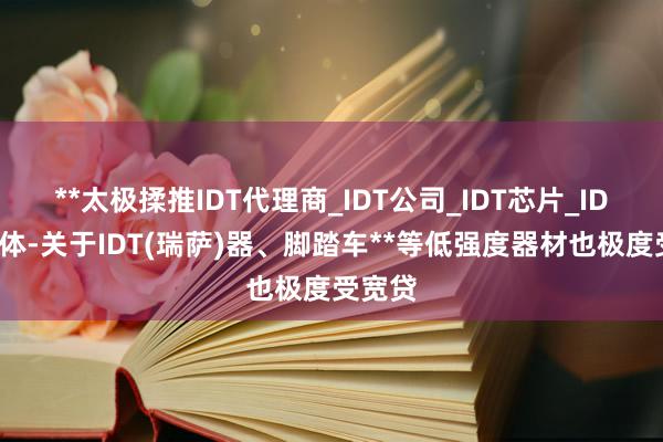 **太极揉推IDT代理商_IDT公司_IDT芯片_IDT半导体-关于IDT(瑞萨)器、脚踏车**等低强度器材也极度受宽贷
